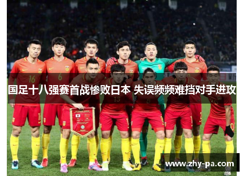 国足十八强赛首战惨败日本 失误频频难挡对手进攻