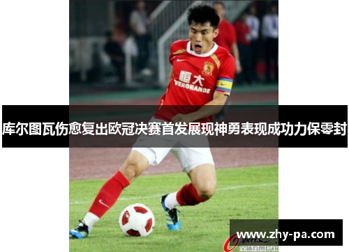 库尔图瓦伤愈复出欧冠决赛首发展现神勇表现成功力保零封 库尔图瓦伤愈复出欧冠决赛首发展现神勇表现成功力保零封