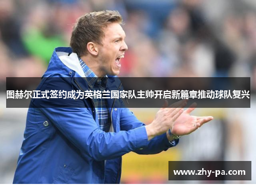 图赫尔正式签约成为英格兰国家队主帅开启新篇章推动球队复兴