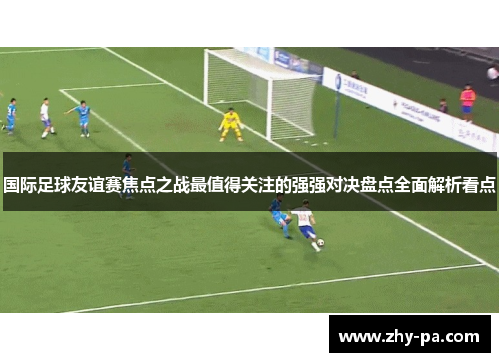 国际足球友谊赛焦点之战最值得关注的强强对决盘点全面解析看点
